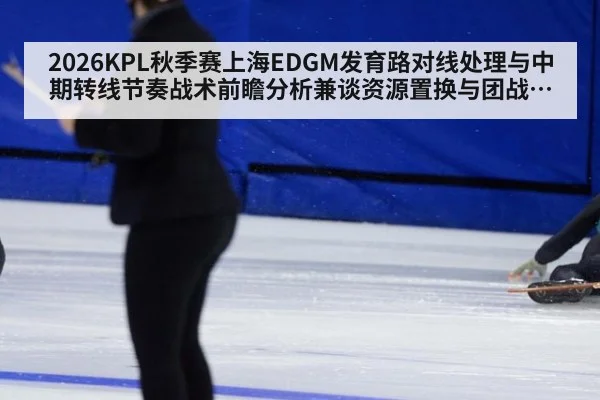 2026KPL秋季赛上海EDGM发育路对线处理与中期转线节奏战术前瞻分析兼谈资源置换与团战落位